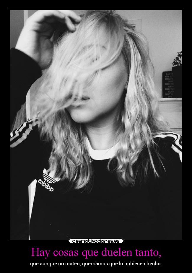 Hay cosas que duelen tanto, - que aunque no maten, querríamos que lo hubiesen hecho.