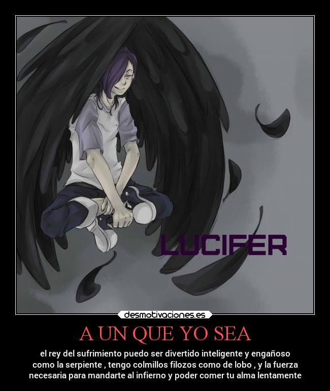 A UN QUE YO SEA - el rey del sufrimiento puedo ser divertido inteligente y engañoso
como la serpiente , tengo colmillos filozos como de lobo , y la fuerza
necesaria para mandarte al infierno y poder comer tu alma lentamente