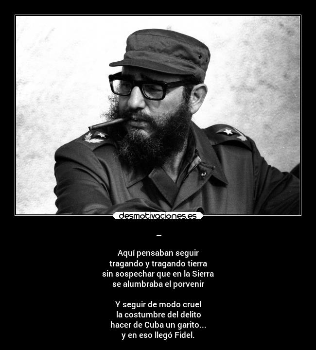 - - Aquí pensaban seguir
tragando y tragando tierra
sin sospechar que en la Sierra
se alumbraba el porvenir
Y seguir de modo cruel
la costumbre del delito
hacer de Cuba un garito...
y en eso llegó Fidel.