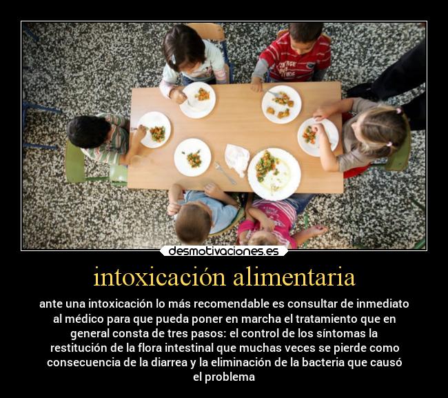 intoxicación alimentaria - ante una intoxicación lo más recomendable es consultar de inmediato
al médico para que pueda poner en marcha el tratamiento que en
general consta de tres pasos: el control de los síntomas la
restitución de la flora intestinal que muchas veces se pierde como
consecuencia de la diarrea y la eliminación de la bacteria que causó
el problema