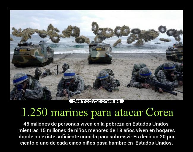 1.250 marines para atacar Corea - 45 millones de personas viven en la pobreza en Estados Unidos
mientras 15 millones de niños menores de 18 años viven en hogares
donde no existe suficiente comida para sobrevivir Es decir un 20 por
ciento o uno de cada cinco niños pasa hambre en Estados Unidos.
