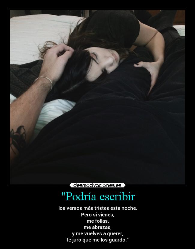 Podría escribir - los versos más tristes esta noche.
Pero si vienes,
me follas,
me abrazas,
y me vuelves a querer,
te juro que me los guardo.