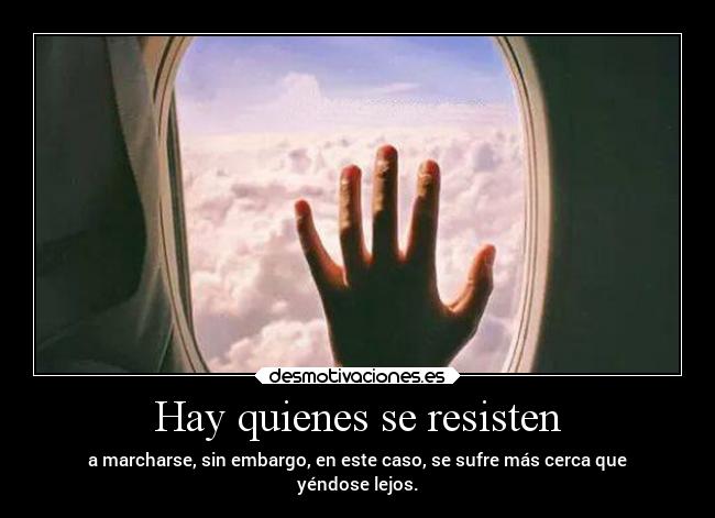 Hay quienes se resisten - a marcharse, sin embargo, en este caso, se sufre más cerca que
yéndose lejos.