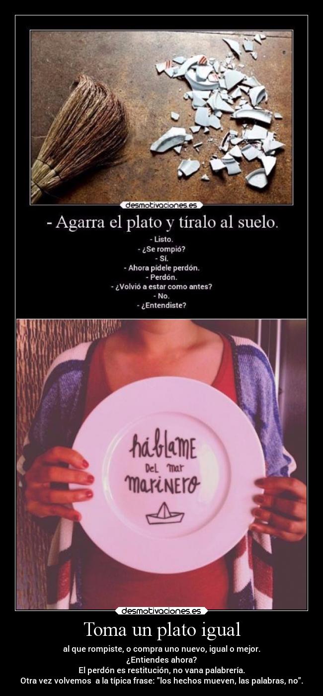 Toma un plato igual - al que rompiste, o compra uno nuevo, igual o mejor.
¿Entiendes ahora?
El perdón es restitución, no vana palabrería.
Otra vez volvemos  a la típica frase: los hechos mueven, las palabras, no.