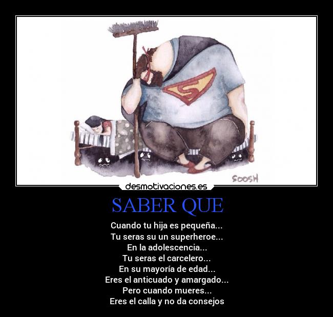 SABER QUE - Cuando tu hija es pequeña...
Tu seras su un superheroe...
En la adolescencia...
Tu seras el carcelero...
En su mayoría de edad...
Eres el anticuado y amargado...
Pero cuando mueres...
Eres el calla y no da consejos