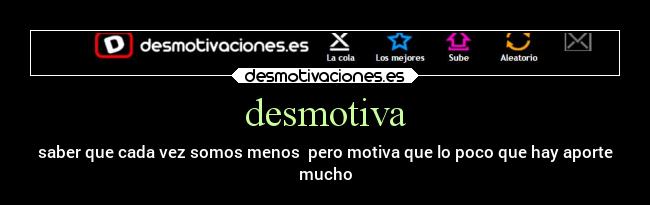 desmotiva - saber que cada vez somos menos  pero motiva que lo poco que hay aporte
mucho