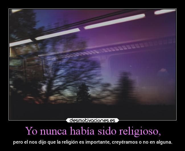 Yo nunca había sido religioso, - pero el nos dijo que la religión es importante, creyéramos o no en alguna.