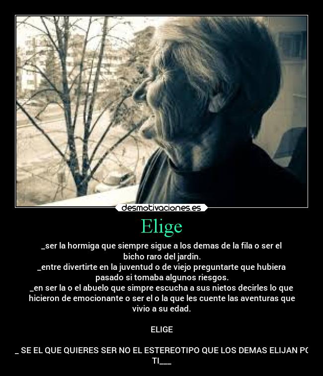 Elige - _ser la hormiga que siempre sigue a los demas de la fila o ser el
bicho raro del jardin.
_entre divertirte en la juventud o de viejo preguntarte que hubiera
pasado si tomaba algunos riesgos.
_en ser la o el abuelo que simpre escucha a sus nietos decirles lo que
hicieron de emocionante o ser el o la que les cuente las aventuras que
vivio a su edad.
ELIGE
___ SE EL QUE QUIERES SER NO EL ESTEREOTIPO QUE LOS DEMAS ELIJAN POR
TI___