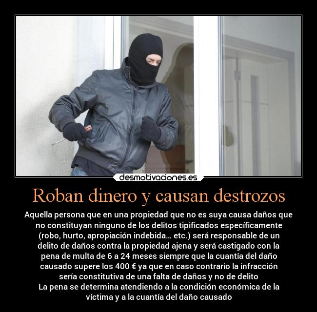 Roban dinero y causan destrozos - Aquella persona que en una propiedad que no es suya causa daños que
no constituyan ninguno de los delitos tipificados específicamente
(robo, hurto, apropiación indebida… etc.) será responsable de un
delito de daños contra la propiedad ajena y será castigado con la
pena de multa de 6 a 24 meses siempre que la cuantía del daño
causado supere los 400 € ya que en caso contrario la infracción
sería constitutiva de una falta de daños y no de delito
La pena se determina atendiendo a la condición económica de la
víctima y a la cuantía del daño causado