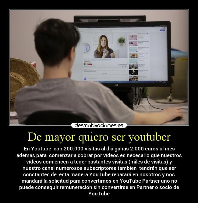 De mayor quiero ser youtuber - En Youtube con 200.000 visitas al día ganas 2.000 euros al mes
ademas para comenzar a cobrar por vídeos es necesario que nuestros
vídeos comiencen a tener bastantes visitas (miles de visitas) y
nuestro canal numerosos subscriptores tambien tendrán que ser
constantes de esta manera YouTube reparará en nosotros y nos
mandará la solicitud para convertirnos en YouTube Partner uno no
puede conseguir remuneración sin convertirse en Partner o socio de
YouTube