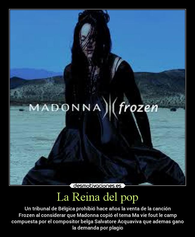 La Reina del pop - Un tribunal de Bélgica prohibió hace años la venta de la canción
Frozen al considerar que Madonna copió el tema Ma vie fout le camp
compuesta por el compositor belga Salvatore Acquaviva que ademas gano
la demanda por plagio