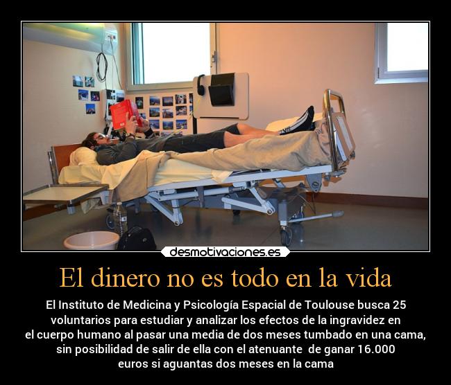 El dinero no es todo en la vida - El Instituto de Medicina y Psicología Espacial de Toulouse busca 25
voluntarios para estudiar y analizar los efectos de la ingravidez en
el cuerpo humano al pasar una media de dos meses tumbado en una cama,
sin posibilidad de salir de ella con el atenuante de ganar 16.000
euros si aguantas dos meses en la cama