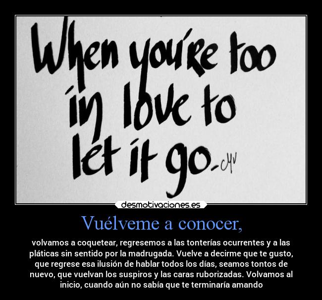 Vuélveme a conocer, - volvamos a coquetear, regresemos a las tonterías ocurrentes y a las
pláticas sin sentido por la madrugada. Vuelve a decirme que te gusto,
que regrese esa ilusión de hablar todos los días, seamos tontos de
nuevo, que vuelvan los suspiros y las caras ruborizadas. Volvamos al
inicio, cuando aún no sabía que te terminaría amando