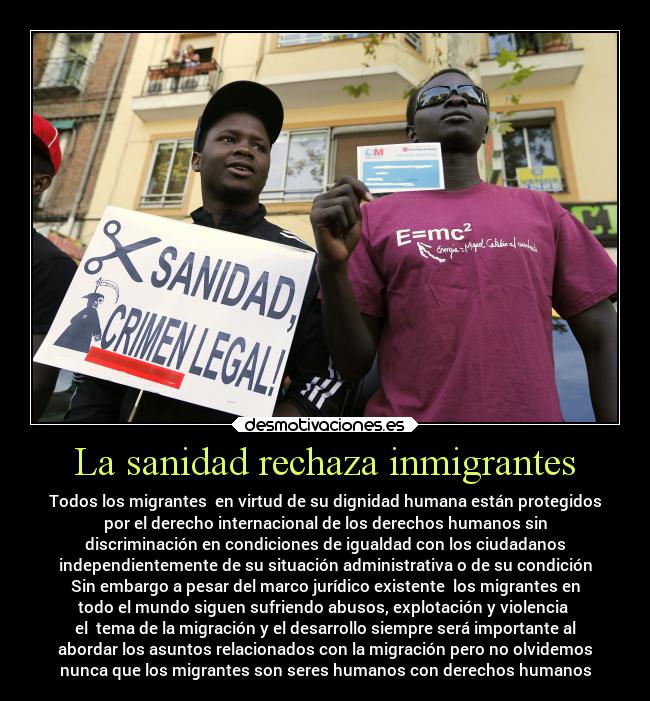 La sanidad rechaza inmigrantes - Todos los migrantes en virtud de su dignidad humana están protegidos
por el derecho internacional de los derechos humanos sin
discriminación en condiciones de igualdad con los ciudadanos
independientemente de su situación administrativa o de su condición
Sin embargo a pesar del marco jurídico existente los migrantes en
todo el mundo siguen sufriendo abusos, explotación y violencia
el tema de la migración y el desarrollo siempre será importante al
abordar los asuntos relacionados con la migración pero no olvidemos
nunca que los migrantes son seres humanos con derechos humanos