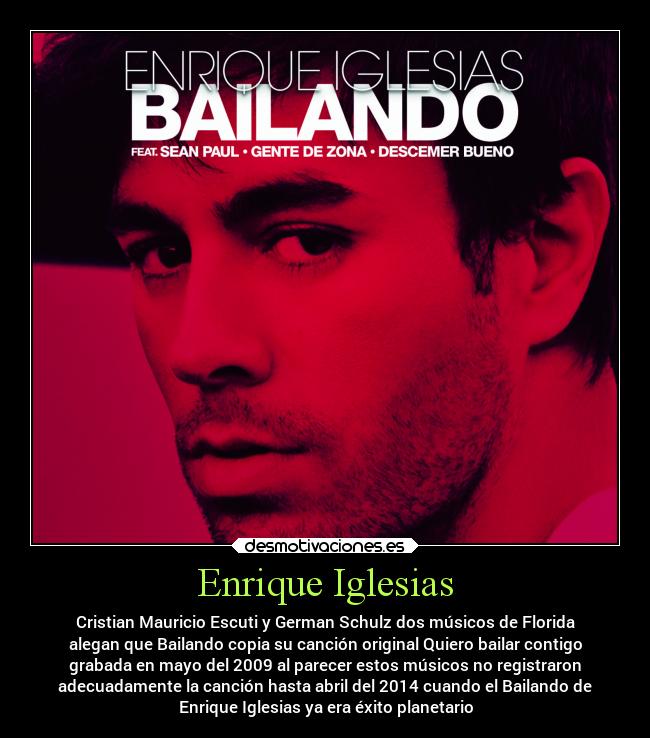Enrique Iglesias - Cristian Mauricio Escuti y German Schulz dos músicos de Florida
alegan que Bailando copia su canción original Quiero bailar contigo
grabada en mayo del 2009 al parecer estos músicos no registraron
adecuadamente la canción hasta abril del 2014 cuando el Bailando de
Enrique Iglesias ya era éxito planetario