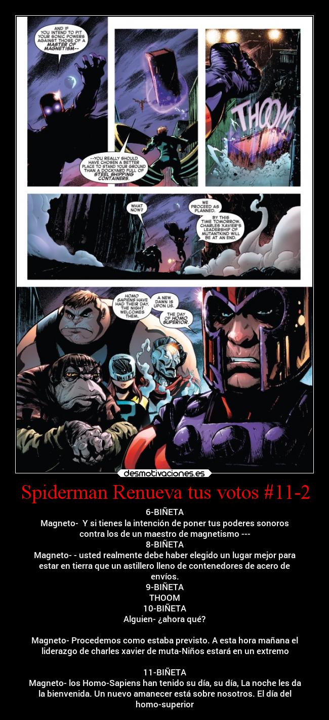 Spiderman Renueva tus votos #11-2 - 6-BIÑETA
Magneto-  Y si tienes la intención de poner tus poderes sonoros
contra los de un maestro de magnetismo ---
8-BIÑETA
Magneto- - usted realmente debe haber elegido un lugar mejor para
estar en tierra que un astillero lleno de contenedores de acero de
envíos.
9-BIÑETA
THOOM
10-BIÑETA
Alguien- ¿ahora qué?

Magneto- Procedemos como estaba previsto. A esta hora mañana el
liderazgo de charles xavier de muta-Niños estará en un extremo

11-BIÑETA
Magneto- los Homo-Sapiens han tenido su día, su día, La noche les da
la bienvenida. Un nuevo amanecer está sobre nosotros. El día del
homo-superior