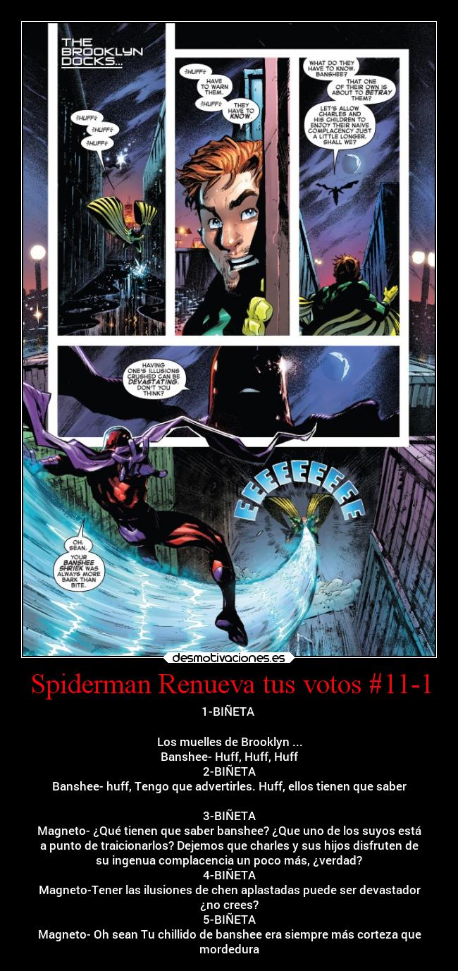 Spiderman Renueva tus votos #11-1 - 1-BIÑETA 

Los muelles de Brooklyn ...
Banshee- Huff, Huff, Huff
2-BIÑETA
Banshee- huff, Tengo que advertirles. Huff, ellos tienen que saber

3-BIÑETA
Magneto- ¿Qué tienen que saber banshee? ¿Que uno de los suyos está
a punto de traicionarlos? Dejemos que charles y sus hijos disfruten de
su ingenua complacencia un poco más, ¿verdad?
4-BIÑETA
Magneto-Tener las ilusiones de chen aplastadas puede ser devastador
¿no crees?
5-BIÑETA
Magneto- Oh sean Tu chillido de banshee era siempre más corteza que
mordedura