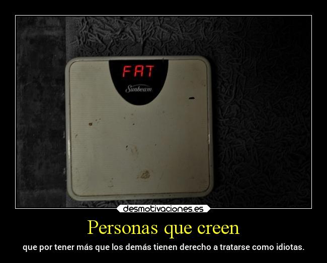 Personas que creen - que por tener más que los demás tienen derecho a tratarse como idiotas.