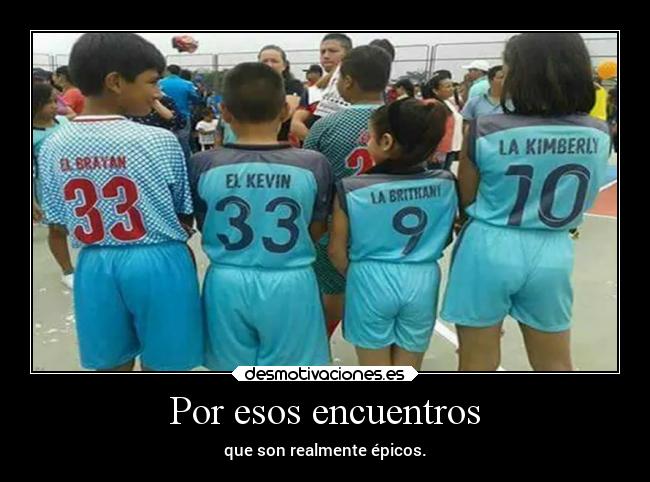 Por esos encuentros - que son realmente épicos.