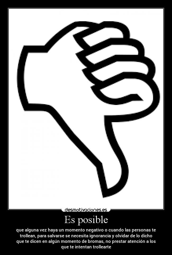 Es posible - que alguna vez haya un momento negativo o cuando las personas te
trollean, para salvarse se necesita ignorancia y olvidar de lo dicho
que te dicen en algún momento de bromas, no prestar atención a los
que te intentan trollearte