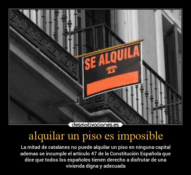 alquilar un piso es imposible - La mitad de catalanes no puede alquilar un piso en ninguna capital
ademas se incumple el artículo 47 de la Constitución Española que
dice que todos los españoles tienen derecho a disfrutar de una
vivienda digna y adecuada