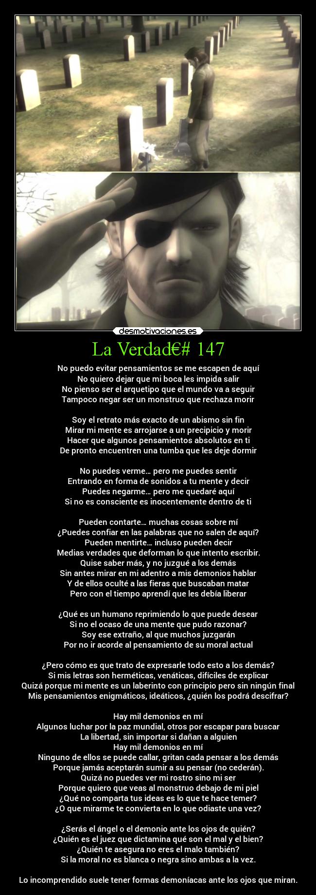 La Verdad€# 147 - No puedo evitar pensamientos se me escapen de aquí
No quiero dejar que mi boca les impida salir
No pienso ser el arquetipo que el mundo va a seguir
Tampoco negar ser un monstruo que rechaza morir

Soy el retrato más exacto de un abismo sin fin
Mirar mi mente es arrojarse a un precipicio y morir
Hacer que algunos pensamientos absolutos en ti
De pronto encuentren una tumba que les deje dormir

No puedes verme… pero me puedes sentir
Entrando en forma de sonidos a tu mente y decir
Puedes negarme… pero me quedaré aquí
Si no es consciente es inocentemente dentro de ti

Pueden contarte… muchas cosas sobre mí
¿Puedes confiar en las palabras que no salen de aquí?
Pueden mentirte… incluso pueden decir
Medias verdades que deforman lo que intento escribir.
Quise saber más, y no juzgué a los demás
Sin antes mirar en mi adentro a mis demonios hablar
Y de ellos oculté a las fieras que buscaban matar
Pero con el tiempo aprendí que les debía liberar

¿Qué es un humano reprimiendo lo que puede desear
Si no el ocaso de una mente que pudo razonar?
Soy ese extraño, al que muchos juzgarán
Por no ir acorde al pensamiento de su moral actual

¿Pero cómo es que trato de expresarle todo esto a los demás?
Si mis letras son herméticas, venáticas, difíciles de explicar
Quizá porque mi mente es un laberinto con principio pero sin ningún final
Mis pensamientos enigmáticos, ideáticos, ¿quién los podrá descifrar?

Hay mil demonios en mí
Algunos luchar por la paz mundial, otros por escapar para buscar
La libertad, sin importar si dañan a alguien
Hay mil demonios en mí
Ninguno de ellos se puede callar, gritan cada pensar a los demás
Porque jamás aceptarán sumir a su pensar (no cederán).
Quizá no puedes ver mi rostro sino mi ser
Porque quiero que veas al monstruo debajo de mi piel
¿Qué no comparta tus ideas es lo que te hace temer?
¿O que mirarme te convierta en lo que odiaste una vez?

¿Serás el ángel o el demonio ante los ojos de quién?
¿Quién es el juez que dictamina qué son el mal y el bien?
¿Quién te asegura no eres el malo también?
Si la moral no es blanca o negra sino ambas a la vez.

Lo incomprendido suele tener formas demoníacas ante los ojos que miran.