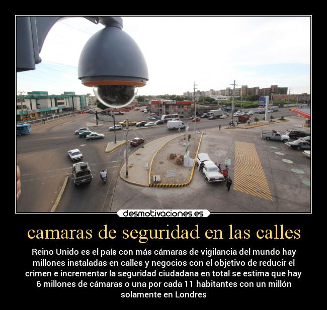 camaras de seguridad en las calles - Reino Unido es el país con más cámaras de vigilancia del mundo hay
millones instaladas en calles y negocios con el objetivo de reducir el
crimen e incrementar la seguridad ciudadana en total se estima que hay
6 millones de cámaras o una por cada 11 habitantes con un millón
solamente en Londres