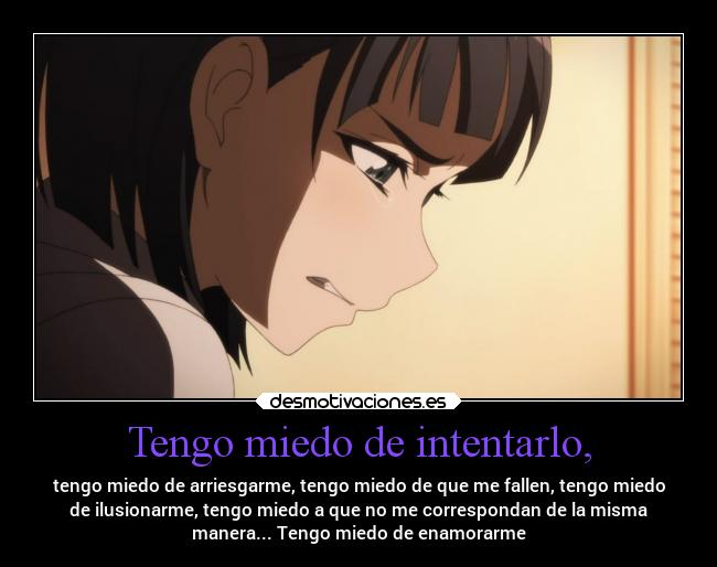 Tengo miedo de intentarlo, - tengo miedo de arriesgarme, tengo miedo de que me fallen, tengo miedo
de ilusionarme, tengo miedo a que no me correspondan de la misma
manera... Tengo miedo de enamorarme
