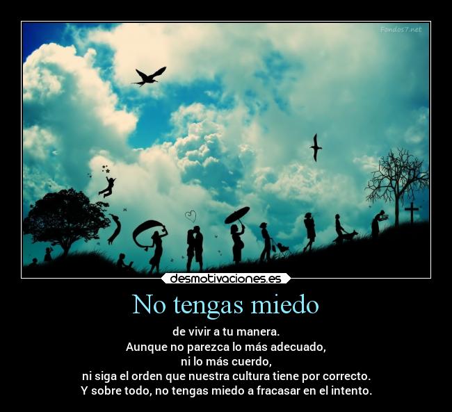 No tengas miedo - de vivir a tu manera.
Aunque no parezca lo más adecuado,
ni lo más cuerdo,
ni siga el orden que nuestra cultura tiene por correcto.
Y sobre todo, no tengas miedo a fracasar en el intento.