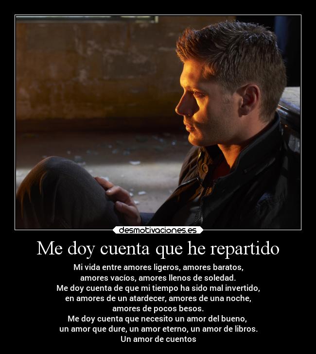 Me doy cuenta que he repartido - Mi vida entre amores ligeros, amores baratos,
amores vacíos, amores llenos de soledad.
Me doy cuenta de que mi tiempo ha sido mal invertido,
en amores de un atardecer, amores de una noche,
amores de pocos besos.
Me doy cuenta que necesito un amor del bueno,
un amor que dure, un amor eterno, un amor de libros.
Un amor de cuentos