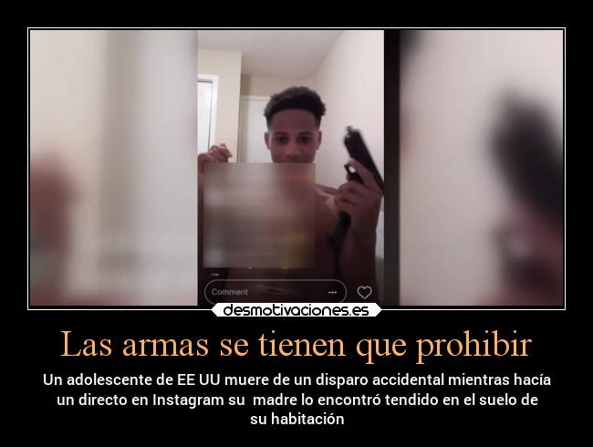 Las armas se tienen que prohibir - Un adolescente de EE UU muere de un disparo accidental mientras hacía
un directo en Instagram su madre lo encontró tendido en el suelo de
su habitación