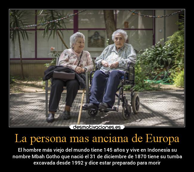 La persona mas anciana de Europa - El hombre más viejo del mundo tiene 145 años y vive en Indonesia su
nombre Mbah Gotho que nació el 31 de diciembre de 1870 tiene su tumba
excavada desde 1992 y dice estar preparado para morir