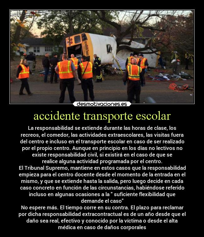accidente transporte escolar - La responsabilidad se extiende durante las horas de clase, los
recreos, el comedor, las actividades extraescolares, las visitas fuera
del centro e incluso en el transporte escolar en caso de ser realizado
por el propio centro. Aunque en principio en los días no lectivos no
existe responsabilidad civil, si existirá en el caso de que se
realice alguna actividad programada por el centro.
El Tribunal Supremo, mantiene en estos casos que la responsabilidad
empieza para el centro docente desde el momento de la entrada en el
mismo, y que se extiende hasta la salida, pero luego decide en cada
caso concreto en función de las circunstancias, habiéndose referido
incluso en algunas ocasiones a la suficiente flexibilidad que
demande el caso
No espere más. El tiempo corre en su contra. El plazo para reclamar
por dicha responsabilidad extracontractual es de un año desde que el
daño sea real, efectivo y conocido por la víctima o desde el alta
médica en caso de daños corporales