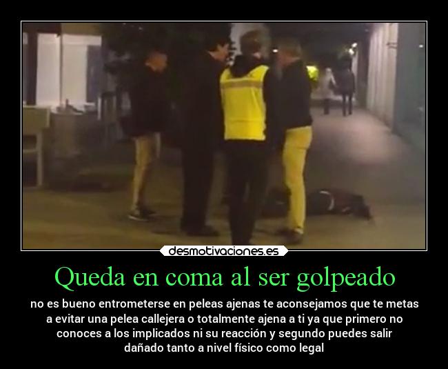 Queda en coma al ser golpeado - no es bueno entrometerse en peleas ajenas te aconsejamos que te metas
a evitar una pelea callejera o totalmente ajena a ti ya que primero no
conoces a los implicados ni su reacción y segundo puedes salir
dañado tanto a nivel físico como legal
