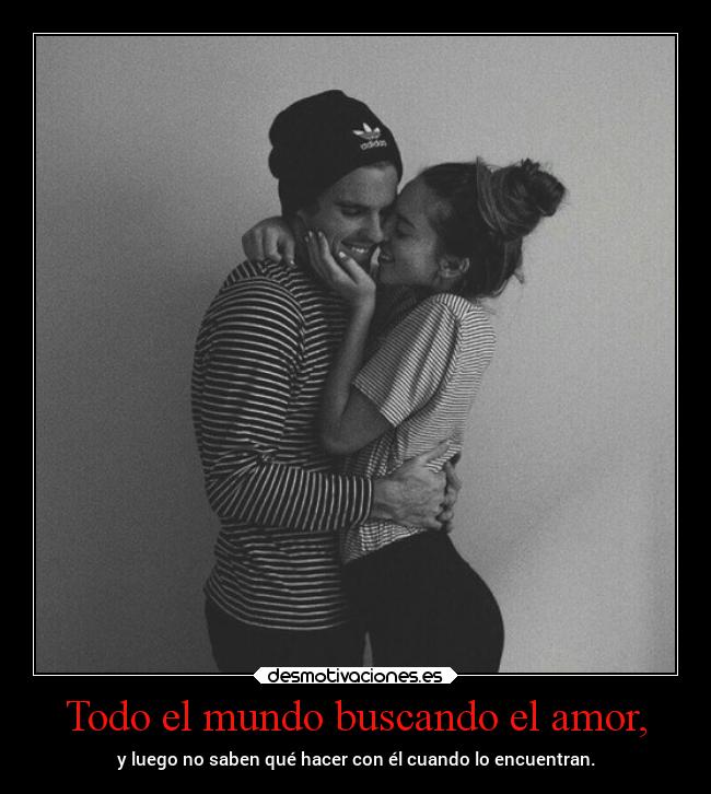 Todo el mundo buscando el amor, - y luego no saben qué hacer con él cuando lo encuentran.