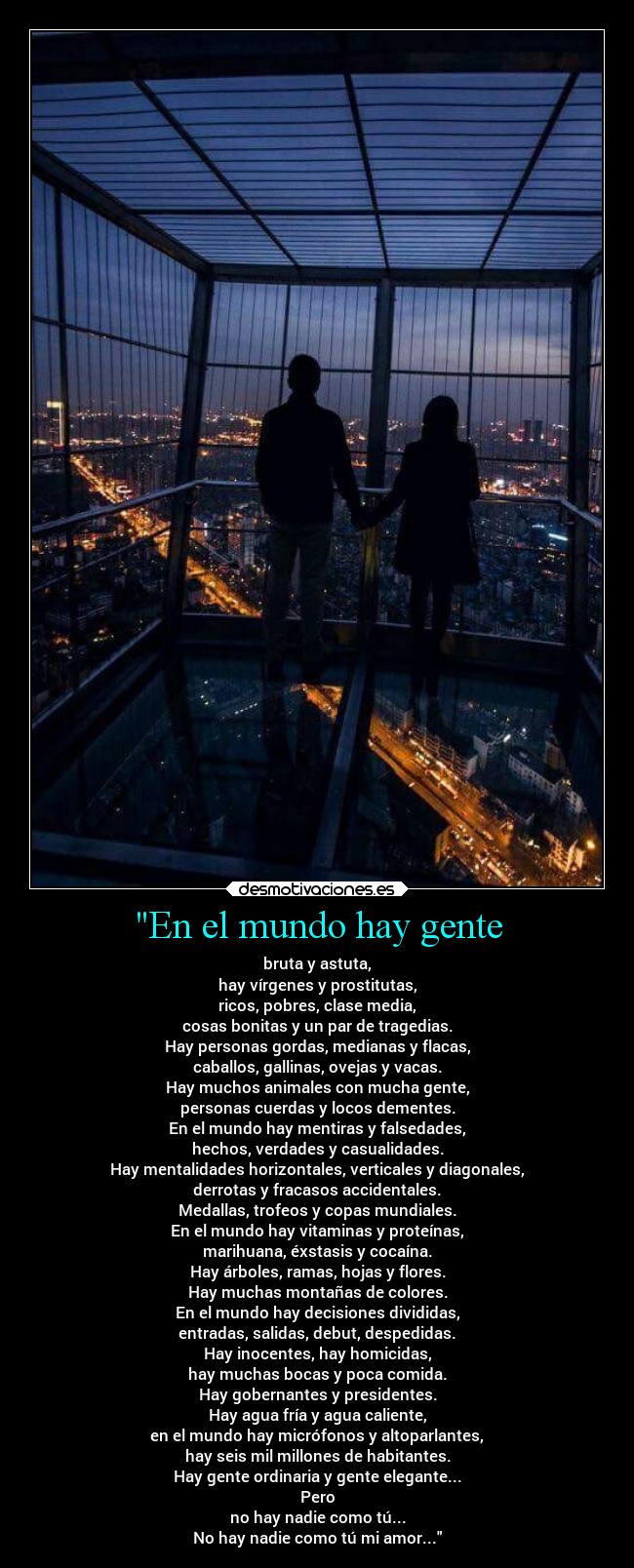 En el mundo hay gente - bruta y astuta,
hay vírgenes y prostitutas,
ricos, pobres, clase media,
cosas bonitas y un par de tragedias.
Hay personas gordas, medianas y flacas,
caballos, gallinas, ovejas y vacas.
Hay muchos animales con mucha gente,
personas cuerdas y locos dementes.
En el mundo hay mentiras y falsedades,
hechos, verdades y casualidades.
Hay mentalidades horizontales, verticales y diagonales,
derrotas y fracasos accidentales.
Medallas, trofeos y copas mundiales.
En el mundo hay vitaminas y proteínas,
marihuana, éxstasis y cocaína.
Hay árboles, ramas, hojas y flores.
Hay muchas montañas de colores.
En el mundo hay decisiones divididas,
entradas, salidas, debut, despedidas.
Hay inocentes, hay homicidas,
hay muchas bocas y poca comida.
Hay gobernantes y presidentes.
Hay agua fría y agua caliente,
en el mundo hay micrófonos y altoparlantes,
hay seis mil millones de habitantes.
Hay gente ordinaria y gente elegante...
Pero
no hay nadie como tú...
No hay nadie como tú mi amor...