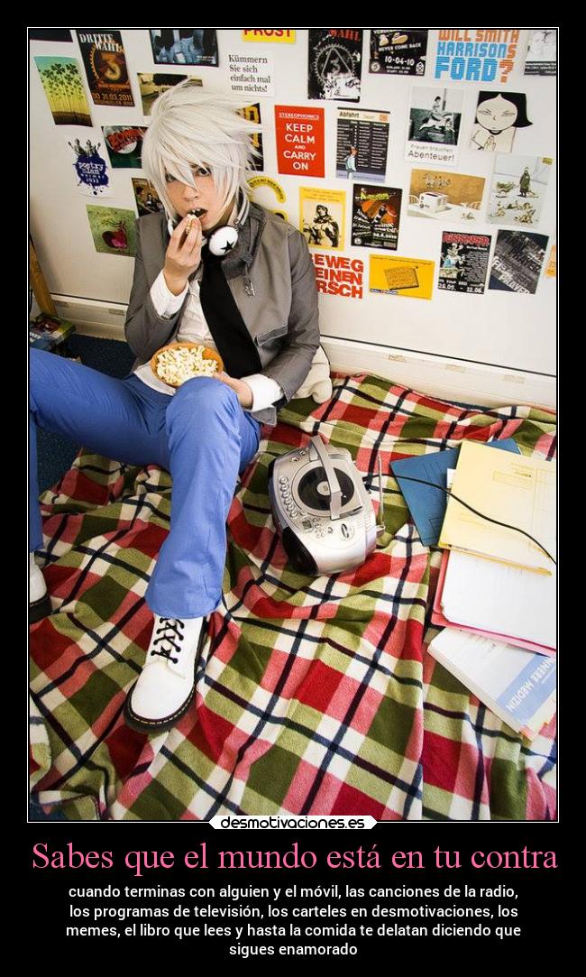 Sabes que el mundo está en tu contra - cuando terminas con alguien y el móvil, las canciones de la radio,
los programas de televisión, los carteles en desmotivaciones, los
memes, el libro que lees y hasta la comida te delatan diciendo que
sigues enamorado