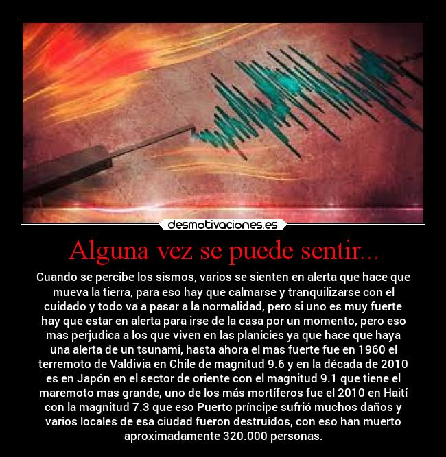 Alguna vez se puede sentir... - Cuando se percibe los sismos, varios se sienten en alerta que hace que
mueva la tierra, para eso hay que calmarse y tranquilizarse con el
cuidado y todo va a pasar a la normalidad, pero si uno es muy fuerte
hay que estar en alerta para irse de la casa por un momento, pero eso
mas perjudica a los que viven en las planicies ya que hace que haya
una alerta de un tsunami, hasta ahora el mas fuerte fue en 1960 el
terremoto de Valdivia en Chile de magnitud 9.6 y en la década de 2010
es en Japón en el sector de oriente con el magnitud 9.1 que tiene el
maremoto mas grande, uno de los más mortíferos fue el 2010 en Haití
con la magnitud 7.3 que eso Puerto príncipe sufrió muchos daños y
varios locales de esa ciudad fueron destruidos, con eso han muerto
aproximadamente 320.000 personas.
