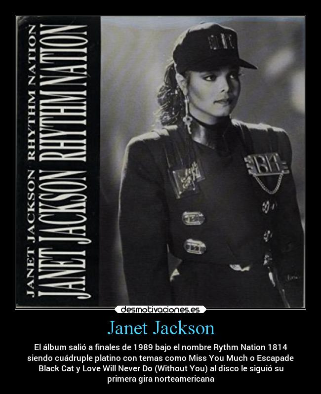 Janet Jackson - El álbum salió a finales de 1989 bajo el nombre Rythm Nation 1814
siendo cuádruple platino con temas como Miss You Much o Escapade
Black Cat y Love Will Never Do (Without You) al disco le siguió su
primera gira norteamericana