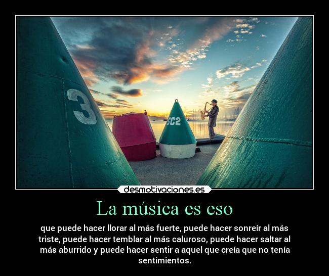 La música es eso - que puede hacer llorar al más fuerte, puede hacer sonreír al más
triste, puede hacer temblar al más caluroso, puede hacer saltar al
más aburrido y puede hacer sentir a aquel que creía que no tenía
sentimientos.