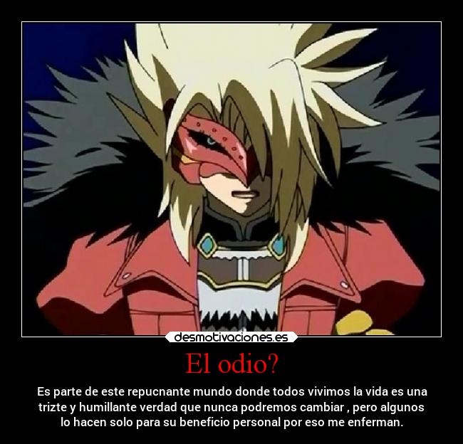 El odio? - Es parte de este repucnante mundo donde todos vivimos la vida es una
trizte y humillante verdad que nunca podremos cambiar , pero algunos
lo hacen solo para su beneficio personal por eso me enferman.