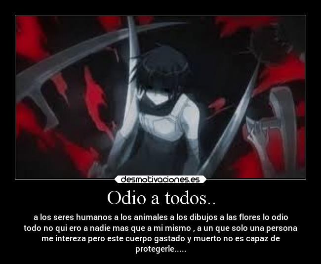 Odio a todos.. - a los seres humanos a los animales a los dibujos a las flores lo odio
todo no qui ero a nadie mas que a mi mismo , a un que solo una persona
me intereza pero este cuerpo gastado y muerto no es capaz de
protegerle.....