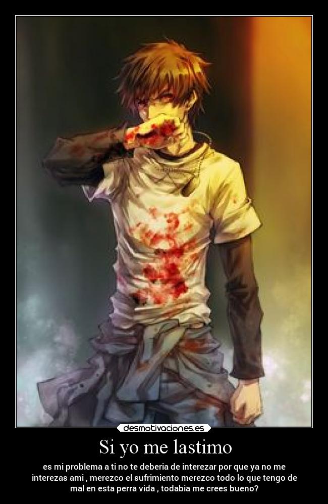 Si yo me lastimo - es mi problema a ti no te deberia de interezar por que ya no me
interezas ami , merezco el sufrimiento merezco todo lo que tengo de
mal en esta perra vida , todabia me crees bueno?