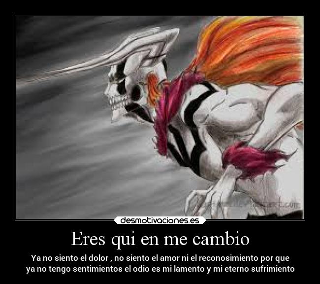 Eres qui en me cambio - Ya no siento el dolor , no siento el amor ni el reconosimiento por que
ya no tengo sentimientos el odio es mi lamento y mi eterno sufrimiento