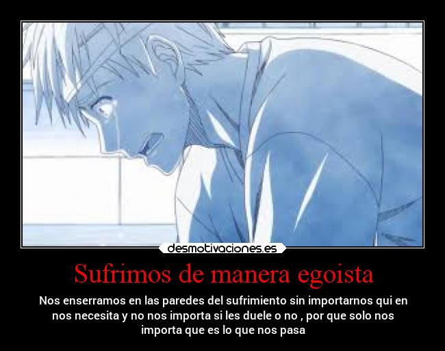 Sufrimos de manera egoista - Nos enserramos en las paredes del sufrimiento sin importarnos qui en
nos necesita y no nos importa si les duele o no , por que solo nos
importa que es lo que nos pasa