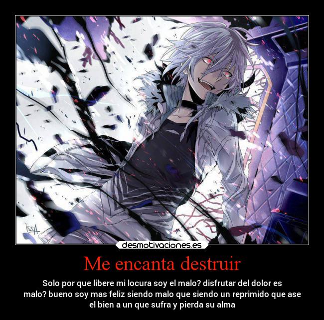 Me encanta destruir - Solo por que libere mi locura soy el malo? disfrutar del dolor es
malo? bueno soy mas feliz siendo malo que siendo un reprimido que ase
el bien a un que sufra y pierda su alma