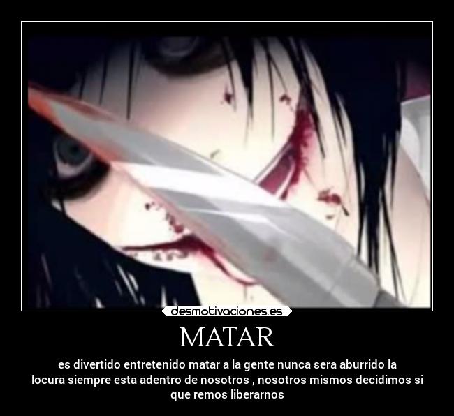 MATAR - es divertido entretenido matar a la gente nunca sera aburrido la
locura siempre esta adentro de nosotros , nosotros mismos decidimos si
que remos liberarnos