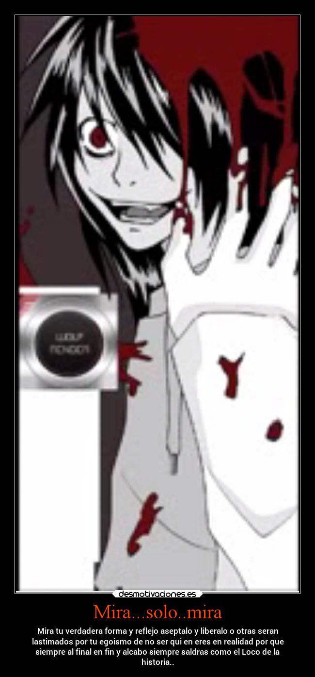 Mira...solo..mira - Mira tu verdadera forma y reflejo aseptalo y liberalo o otras seran
lastimados por tu egoismo de no ser qui en eres en realidad por que
siempre al final en fin y alcabo siempre saldras como el Loco de la
historia..