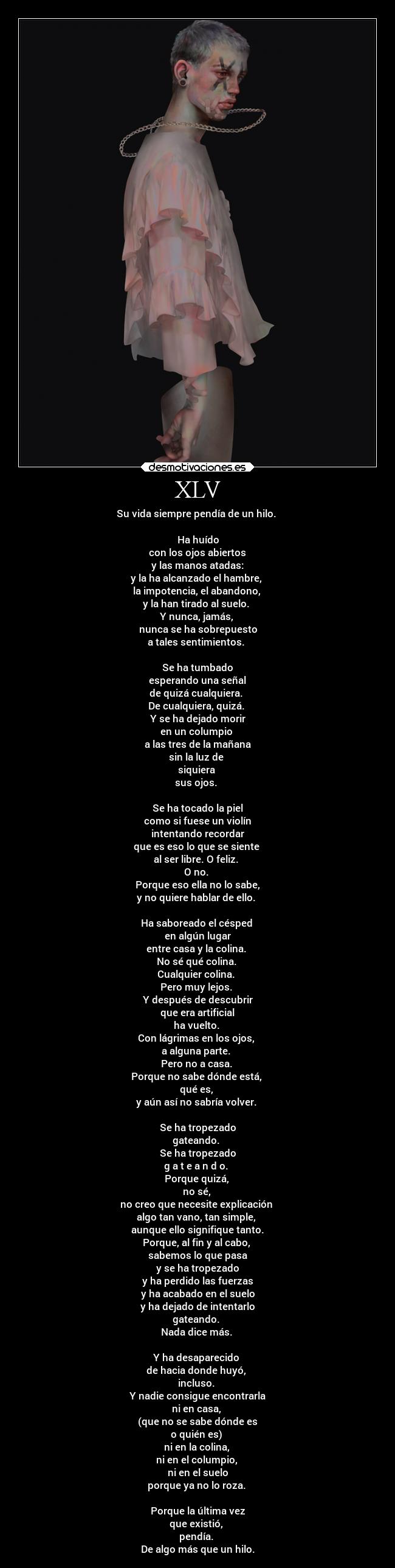 XLV - Su vida siempre pendía de un hilo.
Ha huído
con los ojos abiertos
y las manos atadas:
y la ha alcanzado el hambre,
la impotencia, el abandono,
y la han tirado al suelo.
Y nunca, jamás,
nunca se ha sobrepuesto
a tales sentimientos.
Se ha tumbado
esperando una señal
de quizá cualquiera.
De cualquiera, quizá.
Y se ha dejado morir
en un columpio
a las tres de la mañana
sin la luz de
siquiera
sus ojos.
Se ha tocado la piel
como si fuese un violín
intentando recordar
que es eso lo que se siente
al ser libre. O feliz.
O no.
Porque eso ella no lo sabe,
y no quiere hablar de ello.
Ha saboreado el césped
en algún lugar
entre casa y la colina.
No sé qué colina.
Cualquier colina.
Pero muy lejos.
Y después de descubrir
que era artificial
ha vuelto.
Con lágrimas en los ojos,
a alguna parte.
Pero no a casa.
Porque no sabe dónde está,
qué es,
y aún así no sabría volver.
Se ha tropezado
gateando.
Se ha tropezado
g a t e a n d o.
Porque quizá,
no sé,
no creo que necesite explicación
algo tan vano, tan simple,
aunque ello signifique tanto.
Porque, al fin y al cabo,
sabemos lo que pasa
y se ha tropezado
y ha perdido las fuerzas
y ha acabado en el suelo
y ha dejado de intentarlo
gateando.
Nada dice más.
Y ha desaparecido
de hacia donde huyó,
incluso.
Y nadie consigue encontrarla
ni en casa,
(que no se sabe dónde es
o quién es)
ni en la colina,
ni en el columpio,
ni en el suelo
porque ya no lo roza.
Porque la última vez
que existió,
pendía.
De algo más que un hilo.