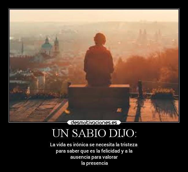 UN SABIO DIJO: - La vida es irónica se necesita la tristeza
para saber que es la felicidad y a la
ausencia para valorar
la presencia